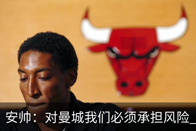 安帅：对曼城我们必须承担风险 皇马有能力逆转